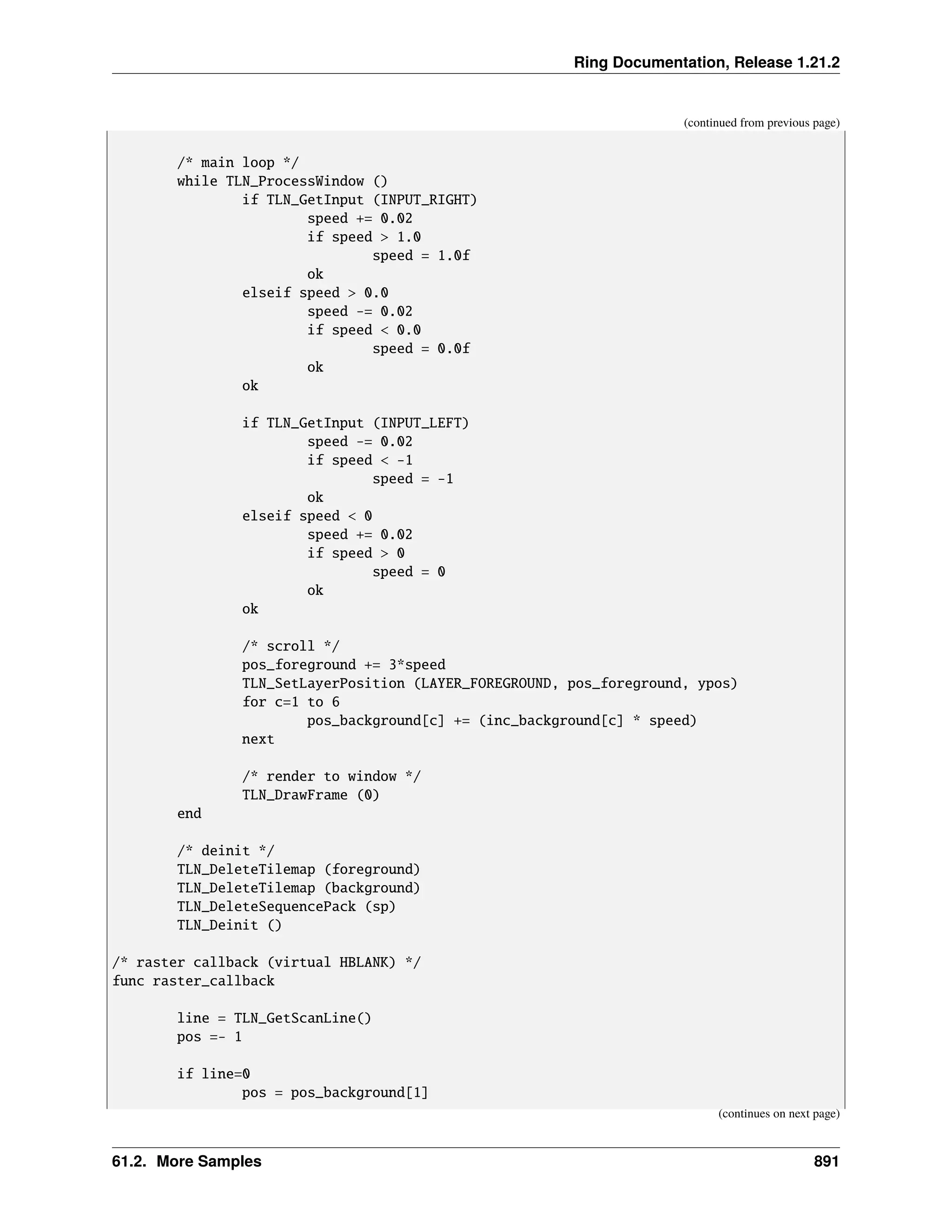 Ring Documentation, Release 1.21.2 (continued from previous page) /* main loop */ while TLN_ProcessWindow () if TLN_GetInput (INPUT_RIGHT) speed += 0.02 if speed > 1.0 speed = 1.0f ok elseif speed > 0.0 speed -= 0.02 if speed < 0.0 speed = 0.0f ok ok if TLN_GetInput (INPUT_LEFT) speed -= 0.02 if speed < -1 speed = -1 ok elseif speed < 0 speed += 0.02 if speed > 0 speed = 0 ok ok /* scroll */ pos_foreground += 3*speed TLN_SetLayerPosition (LAYER_FOREGROUND, pos_foreground, ypos) for c=1 to 6 pos_background[c] += (inc_background[c] * 