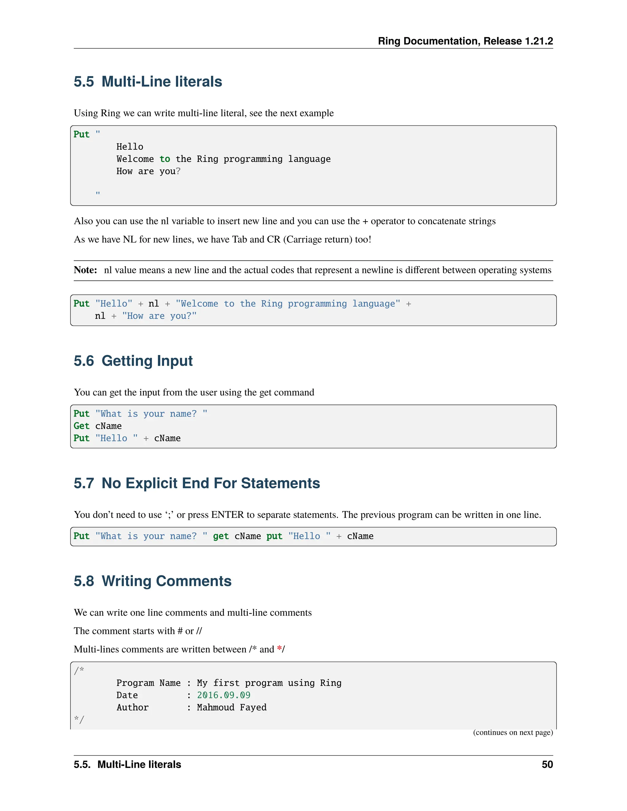 Ring Documentation, Release 1.21.2 5.5 Multi-Line literals Using Ring we can write multi-line literal, see the next example Put " Hello Welcome to the Ring programming language How are you? " Also you can use the nl variable to insert new line and you can use the + operator to concatenate strings As we have NL for new lines, we have Tab and CR (Carriage return) too! Note: nl value means a new line and the actual codes that represent a newline is different between operating systems Put "Hello" + nl + "Welcome to the Ring programming language" + nl + "How are you?" 5.6 Getting Input You can get the input from the user using the get command Put "What is your name? " Get cName Put "Hello " + cName 5.7 No Explicit End For Statements You don’t need to use ‘;’ or press ENTER to separate statements. The previous program can be written in one line. Put "What is your name? " get cName put "Hello " + cName 5.8 Writing Comments We can write one line comments and multi-line comments The comment starts with # or // Multi-lines comments are written between /* and */ /* Program Name : My first program using Ring Date : 2016.09.09 Author : Mahmoud Fayed */ (continues on next page) 5.5. Multi-Line literals 50 