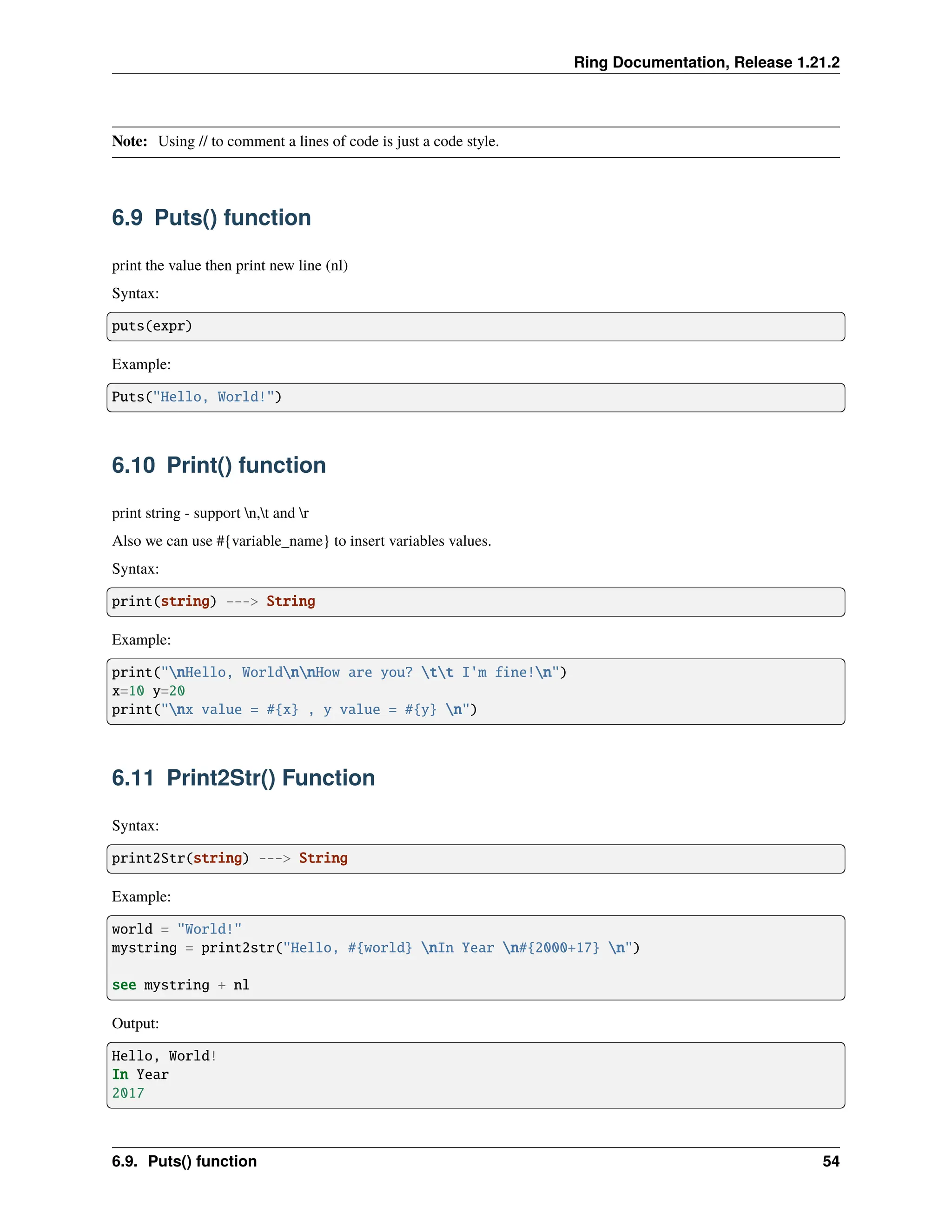 Ring Documentation, Release 1.21.2 Note: Using // to comment a lines of code is just a code style. 6.9 Puts() function print the value then print new line (nl) Syntax: puts(expr) Example: Puts("Hello, World!") 6.10 Print() function print string - support n,t and r Also we can use #{variable_name} to insert variables values. Syntax: print(string) ---> String Example: print("nHello, WorldnnHow are you? tt I'm fine!n") x=10 y=20 print("nx value = #{x} , y value = #{y} n") 6.11 Print2Str() Function Syntax: print2Str(string) ---> String Example: world = "World!" mystring = print2str("Hello, #{world} nIn Year n#{2000+17} n") see mystring + nl Output: Hello, World! In Year 2017 6.9. Puts() function 54 