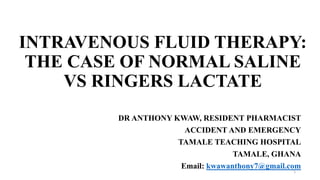 INTRAVENOUS FLUID THERAPY:
THE CASE OF NORMAL SALINE
VS RINGERS LACTATE
DR ANTHONY KWAW, RESIDENT PHARMACIST
ACCIDENT AND EMERGENCY
TAMALE TEACHING HOSPITAL
TAMALE, GHANA
Email: kwawanthony7@gmail.com
1
 