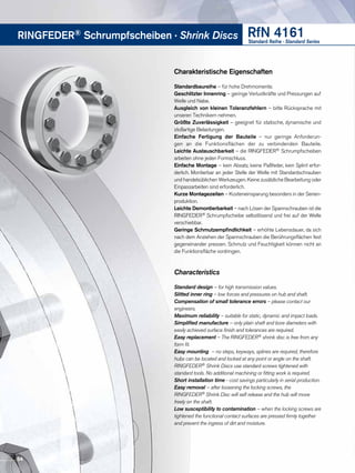RfN 4161Standard Reihe · Standard Series
RINGFEDER® Schrumpfscheiben · Shrink Discs
Charakteristische Eigenschaften
Standardbaureihe – für hohe Drehmomente.
Geschlitzter Innenring – geringe Verlustkräfte und Pressungen auf
Welle und Nabe.
Ausgleich von kleinen Toleranzfehlern – bitte Rücksprache mit
unseren Technikern nehmen.
Größte Zuverlässigkeit – geeignet für statische, dynamische und
stoßartige Belastungen.
Einfache Fertigung der Bauteile – nur geringe Anforderun-
gen an die Funktionsflächen der zu verbindenden Bauteile.
Leichte Austauschbarkeit – die RINGFEDER® Schrumpfscheiben
arbeiten ohne jeden Formschluss.
Einfache Montage – kein Absatz, keine Paßfeder, kein Splint erfor-
derlich. Montierbar an jeder Stelle der Welle mit Standardschrauben
und handelsüblichen Werkzeugen. Keine zusätzliche Bearbeitung oder
Einpassarbeiten sind erforderlich.
Kurze Montagezeiten – Kosteneinsparung besonders in der Serien­
produktion.
Leichte Demontierbarkeit – nach Lösen der Spannschrauben ist die
RINGFEDER® Schrumpfscheibe selbstlösend und frei auf der Welle
verschiebbar.
Geringe Schmutzempfindlichkeit – erhöhte Lebensdauer, da sich
nach dem Anziehen der Spannschrauben die Berührungsflächen fest
gegeneinander pressen. Schmutz und Feuchtigkeit können nicht an
die Funktionsfläche vordringen.
Characteristics
Standard design – for high transmission values.
Slitted inner ring – low forces and pressures on hub and shaft.
Compensation of small tolerance errors – please contact our
engineers.
Maximum reliability – suitable for static, dynamic and impact loads.
Simplified manufacture – only plain shaft and bore diameters with
easily achieved surface finish and tolerances are required.
Easy replacement – The RINGFEDER® shrink disc is free from any
form fit.
Easy mounting – no steps, keyways, splines are required, therefore
hubs can be located and locked at any point or angle on the shaft.
RINGFEDER® Shrink Discs use standard screws tightened with
standard tools. No additional machining or fitting work is required.
Short installation time - cost savings particularly in serial production.
Easy removal – after loosening the locking screws, the
RINGFEDER® Shrink Disc will self release and the hub will move
freely on the shaft.
Low susceptibility to contamination – when the locking screws are
tightened the functional contact surfaces are pressed firmly together
and prevent the ingress of dirt and moisture.
54
 