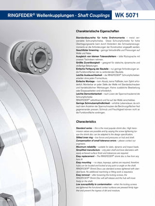 WK 5071RINGFEDER® Wellenkupplungen · Shaft Couplings
Charakteristische Eigenschaften
Standardbaureihe für hohe Drehmomente – meist ver-
wendete Schrumpfscheibe. Diese Schrumpfscheibe für hohe
Übertragungswerte kann durch Verändern des Schraubenanzugs-
moments an die Anforderungen der Konstruktion angepaßt werden.
Geschlitzter Innenring – geringe Verlustkräfte und Pressungen auf
Welle und Nabe.
Ausgleich von kleinen Toleranzfehlern – bitte Rücksprache mit
unseren Technikern nehmen.
Größte Zuverlässigkeit – geeignet für statische, dynamische und
stoßartige Belastungen.
Einfache Fertigung der Bauteile – nur geringe Anforderungen an
die Funktionsflächen der zu verbindenden Bauteile.
Leichte Austauschbarkeit – die RINGFEDER® Schrumpfscheiben
arbeiten ohne jeden Formschluss.
Einfache Montage – kein Absatz, keine Paßfeder, kein Splint erfor-
derlich. Montierbar an jeder Stelle der Welle mit Standardschrauben
und handelsüblichen Werkzeugen. Keine zusätzliche Bearbeitung
oder Einpassarbeiten sind erforderlich.
Leichte Demontierbarkeit – nach Lösen der Spannschraubenist die
Schrumpfscheibe
RINGFEDER® selbstlösend und frei auf der Welle verschiebbar.
Geringe Schmutzempfindlichkeit – erhöhte Lebensdauer, da sich
nach dem Anziehen der Spannschrauben die Berührungsflächen fest
gegeneinander pressen. Schmutz und Feuchtigkeit können nicht an
die Funktionsfläche vordringen.
Characteristics
Standard series – this is the most popular shrink disc. High trans-
mission values are possible and by varying the screw tightening tor-
que the shrink disc can be adapted to the design specification.
Slitted inner ring – low forces and pressures on hub and shaft.
Compensation of small tolerance errors – please contact our
engineers.
Maximum reliability – suitable for static, dynamic and impact loads.
Simplified manufacture – only plain shaft and bore diameters with
easily achieved surface finish and tolerances are required.
Easy replacement – The RINGFEDER® shrink disc is free from any
form fit
Easy mounting – no steps, keyways, splines are required, therefore
hubs can be located and locked at any point or angle on the shaft.
RINGFEDER® Shrink Discs use standard screws tightened with stan-
dard tools. No additional machining or fitting work is required.a
Easy removal – after loosening the locking screws, the
RINGFEDER® Shrink Disc will self release and the hub will move
freely on the shaft.
Low susceptibility to contamination – when the locking screws
are tightened the functional contact surfaces are pressed firmly toge-
ther and prevent the ingress of dirt and moisture.
84
 