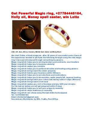 Get Powerful Magic ring, +27784445164,
Holly oil, Money spell caster, win Lotto
USA, UK, Asia, Africa, Canada, Middle East, Qatar and Many More
Am chief Zelda, a black magician, after 20 years of successful casts I have all
the experience needed to perfume the following through using the new magic
ring I have just introduced through consulting my powers
Magic ring which helps you to win big tenders and contracts, court matters
Magic ring which helps you to become celebrity
Magic ring which makes you invisible
Magic ring which helps you to perform miracles and healing using powers
Magic ring which brings back the stolen property
Magic ring which booms your business within 48hours
Magic ring which helps you to win elections and nominations
Magic ring which helps you to do wonders, make people fall, express healing
Magic ring which brings back your riches and money within 4 days (96hours)
Magic ring which brings back a lost lover
Magic ring which makes you rich in few days and you fulfil your dreams
For the barren ladies you will get pregnant within 5 days
Magic ring which helps you to sell your property instantly
Magic ring which stops madness or causality
Magic ring which can chase away the bad debts to dis-appear.
Tel: +27784445164
Email chiefzelda1@gmail.com
free delivery Worldwide, by DHL, FedEx, Post Office
 