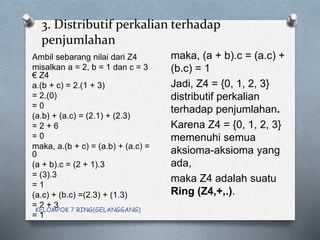 3. Distributif perkalian terhadap
penjumlahan
Ambil sebarang nilai dari Z4
misalkan a = 2, b = 1 dan c = 3
€ Z4
a.(b + c) = 2.(1 + 3)
= 2.(0)
= 0
(a.b) + (a.c) = (2.1) + (2.3)
= 2 + 6
= 0
maka, a.(b + c) = (a.b) + (a.c) =
0
(a + b).c = (2 + 1).3
= (3).3
= 1
(a.c) + (b.c) =(2.3) + (1.3)
= 2 + 3
= 1
maka, (a + b).c = (a.c) +
(b.c) = 1
Jadi, Z4 = {0, 1, 2, 3}
distributif perkalian
terhadap penjumlahan.
Karena Z4 = {0, 1, 2, 3}
memenuhi semua
aksioma-aksioma yang
ada,
maka Z4 adalah suatu
Ring (Z4,+,.).
KELOMPOK 7 RING(GELANGGANG)
 