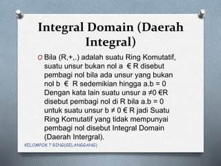 Integral Domain (Daerah
Integral)
O Bila (R,+,.) adalah suatu Ring Komutatif,
suatu unsur bukan nol a € R disebut
pembagi nol bila ada unsur yang bukan
nol b € R sedemikian hingga a.b = 0
Dengan kata lain suatu unsur a ≠0 €R
disebut pembagi nol di R bila a.b = 0
untuk suatu unsur b ≠ 0 € R jadi Suatu
Ring Komutatif yang tidak mempunyai
pembagi nol disebut Integral Domain
(Daerah Intergral).
KELOMPOK 7 RING(GELANGGANG)
 