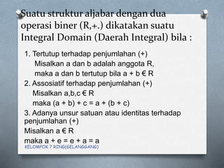 Suatu struktur aljabar dengan dua
operasi biner (R,+.) dikatakan suatu
Integral Domain (Daerah Integral) bila :
1. Tertutup terhadap penjumlahan (+)
Misalkan a dan b adalah anggota R,
maka a dan b tertutup bila a + b € R
2. Assosiatif terhadap penjumlahan (+)
Misalkan a,b,c € R
maka (a + b) + c = a + (b + c)
3. Adanya unsur satuan atau identitas terhadap
penjumlahan (+)
Misalkan a € R
maka a + e = e + a = a
KELOMPOK 7 RING(GELANGGANG)
 