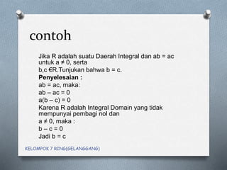 contoh
Jika R adalah suatu Daerah Integral dan ab = ac
untuk a ≠ 0, serta
b,c €R.Tunjukan bahwa b = c.
Penyelesaian :
ab = ac, maka:
ab – ac = 0
a(b – c) = 0
Karena R adalah Integral Domain yang tidak
mempunyai pembagi nol dan
a ≠ 0, maka :
b – c = 0
Jadi b = c
KELOMPOK 7 RING(GELANGGANG)
 