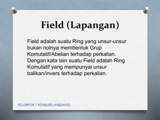 Field (Lapangan)
Field adalah suatu Ring yang unsur-unsur
bukan nolnya membentuk Grup
Komutatif/Abelian terhadap perkalian.
Dengan kata lain suatu Field adalah Ring
Komutatif yang mempunyai unsur
balikan/invers terhadap perkalian.
KELOMPOK 7 RING(GELANGGANG)
 