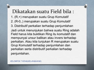 Dikatakan suatu Field bila :
1. (R,+) merupakan suatu Grup Komutatif
2. (R-0,.) merupakan suatu Grup Komutatif
3. Distributif perkalian terhadap penjumlahan
Jadi untuk menunjukan bahwa suatu Ring adalah
Field harus kita buktikan Ring itu komutatif dan
mempunyai unsur balikan atau invers terhadap
perkalian. Atau kita tunjukan R merupakan suatu
Grup Komutatif terhadap penjumlahan dan
perkalian serta distributif perkalian terhadap
penjumlahan.
KELOMPOK 7 RING(GELANGGANG)
 