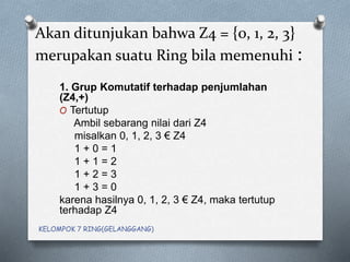 Akan ditunjukan bahwa Z4 = {0, 1, 2, 3}
merupakan suatu Ring bila memenuhi :
1. Grup Komutatif terhadap penjumlahan
(Z4,+)
O Tertutup
Ambil sebarang nilai dari Z4
misalkan 0, 1, 2, 3 € Z4
1 + 0 = 1
1 + 1 = 2
1 + 2 = 3
1 + 3 = 0
karena hasilnya 0, 1, 2, 3 € Z4, maka tertutup
terhadap Z4
KELOMPOK 7 RING(GELANGGANG)
 