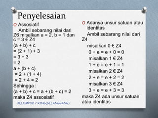 Penyelesaian
O Assosiatif
Ambil sebarang nilai dari
Z6 misalkan a = 2, b = 1 dan
c = 3 € Z4
(a + b) + c
= (2 + 1) + 3
= 3 + 3
= 2
a + (b + c)
= 2 + (1 + 4)
= 2 + 4 = 2
Sehingga :
(a + b) + c = a + (b + c) = 2
maka Z4 assosiatif
O Adanya unsur satuan atau
identitas
Ambil sebarang nilai dari
Z4
misalkan 0 € Z4
0 + e = e + 0 = 0
misalkan 1 € Z4
1 + e = e + 1 = 1
misalkan 2 € Z4
2 + e = e + 2 = 2
misalkan 3 € Z4
3 + e = e + 3 = 3
maka Z4 ada unsur satuan
atau identitasKELOMPOK 7 RING(GELANGGANG)
 