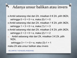 • Adanya unsur balikan atau invers
o Ambil sebarang nilai dari Z4, misalkan 0 € Z4, pilih 0€Z4,
sehingga 0 + 0 = 0 = e, maka (0)-1 = 0
o Ambil sebarang nilai dari Z4, misalkan 1 € Z4, pilih 3€Z4,
sehingga 1 + 3 = 0 = e, maka (1)-1 = 3
o Ambil sebarang nilai dari Z4, misalkan 2 € Z4, pilih 2€Z4,
sehingga 2 + 2 = 0 = e, maka (2)-1 = 2
o Ambil sebarang nilai dari Z4, misalkan 3 € Z4, pilih
1€Z4,
sehingga 3 + 1 = 0 = e, maka (3)-1 = 1
maka Z4 ada unsur balikan atau invers
KELOMPOK 7 RING(GELANGGANG)
 