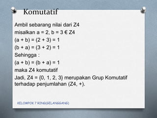 • Komutatif
Ambil sebarang nilai dari Z4
misalkan a = 2, b = 3 € Z4
(a + b) = (2 + 3) = 1
(b + a) = (3 + 2) = 1
Sehingga :
(a + b) = (b + a) = 1
maka Z4 komutatif
Jadi, Z4 = {0, 1, 2, 3} merupakan Grup Komutatif
terhadap penjumlahan (Z4, +).
KELOMPOK 7 RING(GELANGGANG)
 