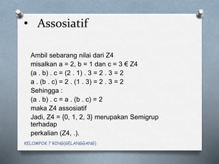 • Assosiatif
Ambil sebarang nilai dari Z4
misalkan a = 2, b = 1 dan c = 3 € Z4
(a . b) . c = (2 . 1) . 3 = 2 . 3 = 2
a . (b . c) = 2 . (1 . 3) = 2 . 3 = 2
Sehingga :
(a . b) . c = a . (b . c) = 2
maka Z4 assosiatif
Jadi, Z4 = {0, 1, 2, 3} merupakan Semigrup
terhadap
perkalian (Z4, .).
KELOMPOK 7 RING(GELANGGANG)
 