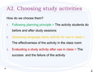 A2. Choosing study activities
How do we choose them?
1. Following planning principle = The activity students do
before and after study sessions
2. Assessing language study activity for use in class =
The effectiveness of the activity in the class room
3. Evaluating a study activity after use in class = The
success and the failure of the activity
3
 