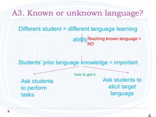A3. Known or unknown language?
Different student = different language learning
ability
Students’ prior language knowledge = important
how to get it
4
Ask students
to perform
tasks
Ask students to
elicit target
language
Teaching known language =
NO
 