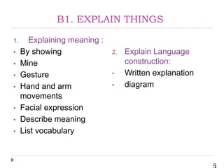 5
B1. EXPLAIN THINGS
1. Explaining meaning :
• By showing
• Mine
• Gesture
• Hand and arm
movements
• Facial expression
• Describe meaning
• List vocabulary
2. Explain Language
construction:
• Written explanation
• diagram
 