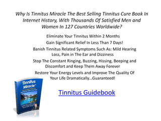Why Is Tinnitus Miracle The Best Selling Tinnitus Cure Book In
  Internet History, With Thousands Of Satisfied Men and
            Women In 127 Countries Worldwide?
               Eliminate Your Tinnitus Within 2 Months
               Gain Significant Relief In Less Than 7 Days!
        Banish Tinnitus Related Symptoms Such As: Mild Hearing
                  Loss, Pain in The Ear and Dizziness
        Stop The Constant Ringing, Buzzing, Hissing, Beeping and
              Discomfort and Keep Them Away Forever
         Restore Your Energy Levels and Improve The Quality Of
                 Your Life Dramatically...Guaranteed!


                     Tinnitus Guidebook
 
