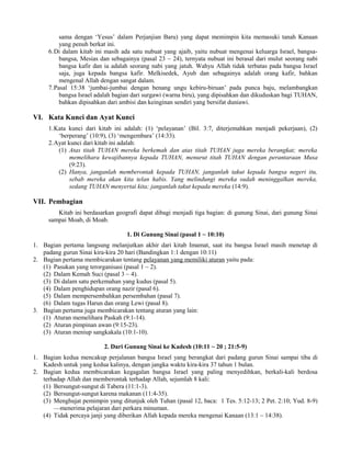 sama dengan ‘Yesus’ dalam Perjanjian Baru) yang dapat memimpin kita memasuki tanah Kanaan
         yang penuh berkat ini.
     6.Di dalam kitab ini masih ada satu nubuat yang ajaib, yaitu nubuat mengenai keluarga Israel, bangsa-
         bangsa, Mesias dan sebagainya (pasal 23 ~ 24), ternyata nubuat ini berasal dari mulut seorang nabi
         bangsa kafir dan ia adalah seorang nabi yang jatuh. Wahyu Allah tidak terbatas pada bangsa Israel
         saja, juga kepada bangsa kafir. Melkisedek, Ayub dan sebagainya adalah orang kafir, bahkan
         mengenal Allah dengan sangat dalam.
     7.Pasal 15:38 ‘jumbai-jumbai dengan benang ungu kebiru-biruan’ pada punca baju, melambangkan
         bangsa Israel adalah bagian dari surgawi (warna biru), yang dipisahkan dan dikuduskan bagi TUHAN,
         bahkan dipisahkan dari ambisi dan keinginan sendiri yang bersifat duniawi.

VI. Kata Kunci dan Ayat Kunci
     1.Kata kunci dari kitab ini adalah: (1) ‘pelayanan’ (Bil. 3:7, diterjemahkan menjadi pekerjaan), (2)
        ‘berperang’ (10:9), (3) ‘mengembara’ (14:33).
     2.Ayat kunci dari kitab ini adalah:
        (1) Atas titah TUHAN mereka berkemah dan atas titah TUHAN juga mereka berangkat; mereka
             memelihara kewajibannya kepada TUHAN, menurut titah TUHAN dengan perantaraan Musa
             (9:23).
        (2) Hanya, janganlah memberontak kepada TUHAN, janganlah takut kepada bangsa negeri itu,
             sebab mereka akan kita telan habis. Yang melindungi mereka sudah meninggalkan mereka,
             sedang TUHAN menyertai kita; janganlah takut kepada mereka (14:9).

VII. Pembagian
        Kitab ini berdasarkan geografi dapat dibagi menjadi tiga bagian: di gunung Sinai, dari gunung Sinai
     sampai Moab, di Moab.

                                  1. Di Gunung Sinai (pasal 1 ~ 10:10)
1. Bagian pertama langsung melanjutkan akhir dari kitab Imamat, saat itu bangsa Israel masih menetap di
   padang gurun Sinai kira-kira 20 hari (Bandingkan 1:1 dengan 10:11)
2. Bagian pertama membicarakan tentang pelayanan yang memiliki aturan yaitu pada:
   (1) Pasukan yang terorganisasi (pasal 1 ~ 2).
   (2) Dalam Kemah Suci (pasal 3 ~ 4).
   (3) Di dalam satu perkemahan yang kudus (pasal 5).
   (4) Dalam penghidupan orang nazir (pasal 6).
   (5) Dalam mempersembahkan persembahan (pasal 7).
   (6) Dalam tugas Harun dan orang Lewi (pasal 8).
3. Bagian pertama juga membicarakan tentang aturan yang lain:
   (1) Aturan memelihara Paskah (9:1-14).
   (2) Aturan pimpinan awan (9:15-23).
   (3) Aturan meniup sangkakala (10:1-10).

                          2. Dari Gunung Sinai ke Kadesh (10:11 ~ 20 ; 21:5-9)
1. Bagian kedua mencakup perjalanan bangsa Israel yang berangkat dari padang gurun Sinai sampai tiba di
   Kadesh untuk yang kedua kalinya, dengan jangka waktu kira-kira 37 tahun 1 bulan.
2. Bagian kedua membicarakan kegagalan bangsa Israel yang paling menyedihkan, berkali-kali berdosa
   terhadap Allah dan memberontak terhadap Allah, sejumlah 8 kali:
   (1) Bersungut-sungut di Tabera (11:1-3).
   (2) Bersungut-sungut karena makanan (11:4-35).
   (3) Menghujat pemimpin yang ditunjuk oleh Tuhan (pasal 12, baca: 1 Tes. 5:12-13; 2 Pet. 2:10; Yud. 8-9)
       —menerima pelajaran dari perkara minuman.
   (4) Tidak percaya janji yang diberikan Allah kepada mereka mengenai Kanaan (13:1 ~ 14:38).
 