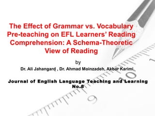The Effect of Grammar vs. Vocabulary
Pre-teaching on EFL Learners’ Reading
 Comprehension: A Schema-Theoretic
           View of Reading
                               by
    Dr. Ali Jahangard , Dr. Ahmad Moinzadeh, Akbar Karimi, 

Jour nal of English Language Teaching and Lear ning
                        No.8
 
