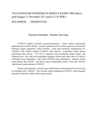 TUGAS RESUME PENDIDIKAN (BERITA RADIO: RRI diakses
pada tanggal 11 November 2011 pukul 12.30 WIB )
KELOMPOK

: MOMENTUM

Palestina Merdeka , Mereka Tak Suka

UNESCO terpaksa menunda program-programnya karena adanya pemotongan
pendanaan dari Amerika Serikat . Amerika melakukan hal ini karena organisasi ini menerima
Palestina sebagai anggotanya. Selain Amerika , Israel juga memotong sumbangannya ke
UNESCO. Dan direktur jenderal UNESCO ,IrIna Bokova mengatakan karena adanya
pemotongan dana sebesar US $ 65 jt, organisasi yang mendukung edukasi global dan
kebebasan pers kini tidak bisa menjalankan program mereka pada akhir tahun ini. Bokova
sebelumnya juga mengatakan sulit untuk UNESCO tetap menjalankan program mereka
tanpa bantuan dari amerika , dan Bokova juga mengharapkan adanya solusi agar Amerika
tidak berhenti untuk mendanai UNESCO.
Namun perlu diketahui, Amerika juga terlibat dalam pemberantasan buta huruf yang
di canangkan oleh UNESCO. Dan Amerika sudah menggantung UNESCO untuk mengajar
para polisi Afganistan dalam mebaca juga menulis.

 