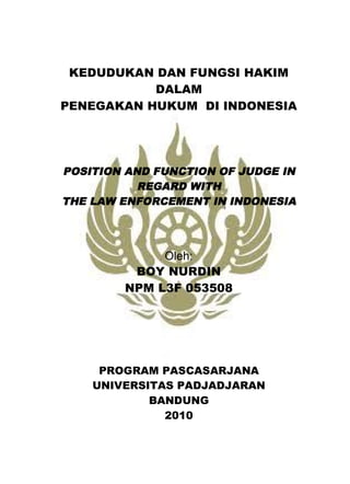 KEDUDUKAN DAN FUNGSI HAKIM
DALAM
PENEGAKAN HUKUM DI INDONESIA

POSITION AND FUNCTION OF JUDGE IN
REGARD WITH
THE LAW ENFORCEMENT IN INDONESIA

Oleh:
BOY NURDIN
NPM L3F 053508

PROGRAM PASCASARJANA
UNIVERSITAS PADJADJARAN
BANDUNG
2010

 