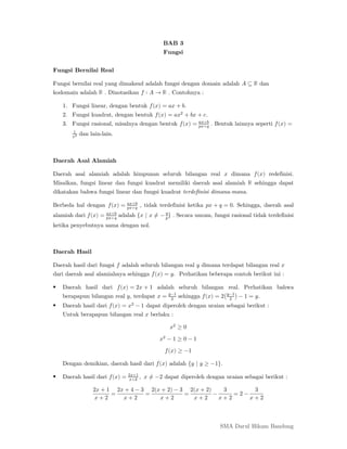 SMA Darul Hikam Bandung
BAB 3
Fungsi
Fungsi Bernilai Real
Fungsi bernilai real yang dimaksud adalah fungsi dengan domain adalah 𝐴 ⊆ ℝ dan
kodomain adalah ℝ . Dinotasikan 𝑓 ∶ 𝐴 → ℝ . Contohnya :
1. Fungsi linear, dengan bentuk 𝑓(𝑥) = 𝑎𝑥 + 𝑏.
2. Fungsi kuadrat, dengan bentuk 𝑓(𝑥) = 𝑎𝑥 + 𝑏𝑥 + 𝑐.
3. Fungsi rasional, misalnya dengan bentuk 𝑓(𝑥) = +
+
. Bentuk lainnya seperti 𝑓(𝑥) =
dan lain-lain.
Daerah Asal Alamiah
Daerah asal alamiah adalah himpunan seluruh bilangan real 𝑥 dimana 𝑓(𝑥) redefinisi.
Misalkan, fungsi linear dan fungsi kuadrat memiliki daerah asal alamiah ℝ sehingga dapat
dikatakan bahwa fungsi linear dan fungsi kuadrat terdefinisi dimana-mana.
Berbeda hal dengan 𝑓(𝑥) = +
+
, tidak terdefinisi ketika 𝑝𝑥 + 𝑞 = 0. Sehingga, daerah asal
alamiah dari 𝑓(𝑥) = +
+
adalah {𝑥 | 𝑥 ≠ − } . Secara umum, fungsi rasional tidak terdefinisi
ketika penyebutnya sama dengan nol.
Daerah Hasil
Daerah hasil dari fungsi 𝑓 adalah seluruh bilangan real 𝑦 dimana terdapat bilangan real 𝑥
dari daerah asal alamiahnya sehingga 𝑓(𝑥) = 𝑦. Perhatikan beberapa contoh berikut ini :
 Daerah hasil dari 𝑓(𝑥) = 2𝑥 + 1 adalah seluruh bilangan real. Perhatikan bahwa
berapapun bilangan real 𝑦, terdapat 𝑥 = −
sehingga 𝑓(𝑥) = 2 −
− 1 = 𝑦.
 Daerah hasil dari 𝑓(𝑥) = 𝑥 − 1 dapat diperoleh dengan uraian sebagai berikut :
Untuk berapapun bilangan real 𝑥 berlaku :
𝑥 ≥ 0
𝑥 − 1 ≥ 0 − 1
𝑓(𝑥) ≥ −1
Dengan demikian, daerah hasil dari 𝑓(𝑥) adalah {𝑦 | 𝑦 ≥ −1}.
 Daerah hasil dari 𝑓(𝑥) = +
+
, 𝑥 ≠ −2 dapat diperoleh dengan uraian sebagai berikut :
2𝑥 + 1
𝑥 + 2
=
2𝑥 + 4 − 3
𝑥 + 2
=
2(𝑥 + 2) − 3
𝑥 + 2
=
2(𝑥 + 2)
𝑥 + 2
−
3
𝑥 + 2
= 2 −
3
𝑥 + 2
 