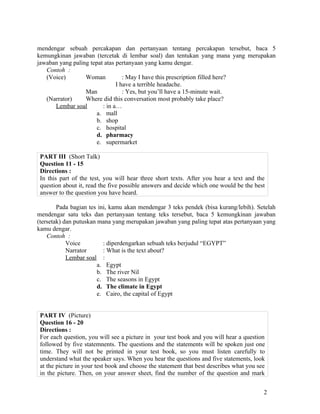 mendengar sebuah percakapan dan pertanyaan tentang percakapan tersebut, baca 5
kemungkinan jawaban (tercetak di lembar soal) dan tentukan yang mana yang merupakan
jawaban yang paling tepat atas pertanyaan yang kamu dengar.
   Contoh :
   (Voice)        Woman           : May I have this prescription filled here?
                               I have a terrible headache.
                  Man             : Yes, but you’ll have a 15-minute wait.
   (Narrator)     Where did this conversation most probably take place?
      Lembar soal        : in a…
                       a. mall
                       b. shop
                       c. hospital
                       d. pharmacy
                       e. supermarket

 PART III (Short Talk)
 Question 11 - 15
 Directions :
 In this part of the test, you will hear three short texts. After you hear a text and the
 question about it, read the five possible answers and decide which one would be the best
 answer to the question you have heard.

        Pada bagian tes ini, kamu akan mendengar 3 teks pendek (bisa kurang/lebih). Setelah
mendengar satu teks dan pertanyaan tentang teks tersebut, baca 5 kemungkinan jawaban
(tersetak) dan putuskan mana yang merupakan jawaban yang paling tepat atas pertanyaan yang
kamu dengar.
    Contoh :
            Voice         : diperdengarkan sebuah teks berjudul “EGYPT”
            Narrator      : What is the text about?
            Lembar soal :
                        a. Egypt
                        b. The river Nil
                        c. The seasons in Egypt
                        d. The climate in Egypt
                        e. Cairo, the capital of Egypt


 PART IV (Picture)
 Question 16 - 20
 Directions :
 For each question, you will see a picture in your test book and you will hear a question
 followed by five statemnents. The questions and the statements will be spoken just one
 time. They will not be printed in your test book, so you must listen carefully to
 understand what the speaker says. When you hear the questions and five statements, look
 at the picture in your test book and choose the statement that best describes what you see
 in the picture. Then, on your answer sheet, find the number of the question and mark


                                                                                          2
 
