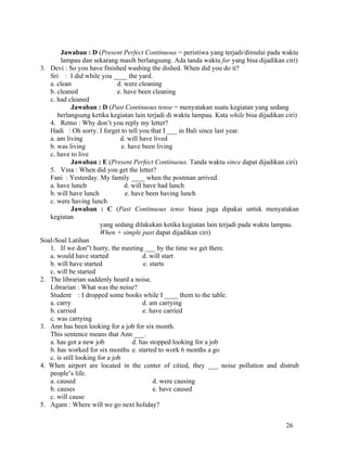 Jawaban : D (Present Perfect Continuous = peristiwa yang terjadi/dimulai pada waktu
        lampau dan sekarang masih berlangsung. Ada tanda waktu for yang bisa dijadikan ciri)
3. Devi : So you have finished washing the dished. When did you do it?
   Sri : I did while you ____ the yard.
   a. clean                    d. were cleaning
   b. cleaned                  e. have been cleaning
   c. had cleaned
             Jawaban : D (Past Continuous tense = menyatakan suatu kegiatan yang sedang
      berlangsung ketika kegiatan lain terjadi di waktu lampau. Kata while bisa dijadikan ciri)
   4. Retno : Why don’t you reply my letter?
   Hadi : Oh sorry. I forget to tell you that I ___ in Bali since last year.
   a. am living                 d. will have lived
   b. was living                 e. have been living
   c. have to live
             Jawaban : E (Present Perfect Continuous. Tanda waktu since dapat dijadikan ciri)
   5. Vina : When did you get the letter?
   Fani : Yesterday. My family ____ when the postman arrived.
   a. have lunch                  d. will have had lunch
   b. will have lunch             e. have been having lunch
   c. were having lunch
             Jawaban : C (Past Continuous tense biasa juga dipakai untuk menyatakan
   kegiatan
                        yang sedang dilakukan ketika kegiatan lain terjadi pada waktu lampau.
                        When + simple past dapat dijadikan ciri)
Soal-Soal Latihan
   1. If we don”t hurry, the meeting ___ by the time we get there.
   a. would have started                  d. will start
   b. will have started                   e. starts
   c. will be started
2. The librarian suddenly heard a noise.
   Librarian : What was the noise?
   Student : I dropped some books while I ____ them to the table.
   a. carry                               d. am carrying
   b. carried                             e. have carried
   c. was carrying
3. Ann has been looking for a job for six month.
   This sentence means that Ann ___.
   a. has got a new job              d. has stopped looking for a job
   b. has worked for six months e. started to work 6 months a go
   c. is still looking for a job
4. When airport are located in the center of citied, they ___ noise pollution and distrub
   people’s life.
   a. caused                                  d. were causing
   b. causes                                  e. have caused
   c. will cause
5. Agam : Where will we go next holiday?


                                                                                          26
 