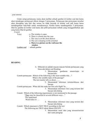 your answer.

        Untuk setiap pertanyaan, kamu akan melihat sebuah gambar di lembar soal dan kamu
akan mendengar pertanyaan diikuti dengan 5 pernyataan. Pertanyaan dan pernyataan tersebut
akan diucapkan satu kali dan semua itu tidak tercetak di lembar soal jadi kamu harus
mendengarkan baik-baik untuk memahaminya. Ketika kamu mendengarkan 5 pernyataan,
lihat ke gambar di lembar soal kamu dan pilih pernyataan terbaik yang menggambarkan apa
yang kamu lihat di gambar.
    Contoh
        Voice         : a. The window is open
                        b. There is a book near the vase
                        c. The vase is on the chest drawer
                        d. The cat is sleeping on the armchair
                        e. There is a picture on the wall near the
                           window
        Lembar soal : sebuah gambar




READING

                              A. Dibawah ini adalah macam-macam bentuk pertanyaan yang
                                  biasa ada dalam soal Reading:
                                            1. Menemukan gambaran umum/topic isi
                                               bacaan/teks.
       Contoh pertanyaan : Which of the following is the most suitable title…?
                           What is the suitable topic of the passage?
                           The text mainly tells us about____.
                                            2. Menemukan informasi tertentu/khusus dari
                                               bacaan.
       Contoh pertanyaan : When did she make her first solo flight? In…
                                            3. Menemukan informasi rinci yang tersurat dari
                                               bacaan teks/dialog.
       Contoh : Which of the following requirements is not mentioned in the passage.
                “They may be classefied in several different ways…”
                 The underlined
                 Word refers to ….
                                            4. Menemukan informasi rinci yang tersirat dari
                                               bacaan teks/dialog.
       Contoh : Which statement is NOT TRUE according to the text
                The following are TRUE about Maria EXCEPT…
                                            5. Menentukan main idea yang tersurat/tersirat
                                               dari suatu paragrap.


                                                                                      3
 