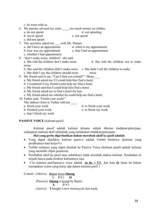 c. he went with us
6. My parents advised my sister ____ too much money on clothes.
    a. do not spend                                d. not spending
    b. not to spend                       e. not spend
    c. did not spend
7. The secretary asked me ___ with Mr. Slamet.
    a. did I have an appointment          d. when is my appointment
    b. how was my appointment             e. that I had an appointment
    c. whether I had appointment
8. “don’t make noise, children”, she said.
    a. She told the children don’t make noise               d. She told the children not to make
    noise.
    b. She said the children didn’t make noise e. She didn’t tell the children to make
    c. She didn’t say the children should noise           noise
9. My friend said to me, “Can I find you a hotel?”. Mean____
    a. My friend asked me if I could help him find a hotel.
    b. I wondered if my friend could help me find a hotel.
    c. My friend said that I could help him find a hotel.
    d. My friend asked me to find a hotel for him.
    e. My friend asked me whether he could help me find a hotel.
10. Father said, “Finish your work!”
    The indirect form is: Father told me ____
    a. finish your work                            d. to finish your work
    b. finished your work                          e. to finish my work
    c. that I finish my work

PASSIVE VOICE (kalimat pasif)

          Kalimat passif adalah kalimat dimana subjek dikenai tindakan/pekerjaan,
   sedangkan kalimat aktif subjeklah yang melakukan tindakan/pekerjaan.
          Hal yang perlu diperhatikan dalam merubah aktif ke pasif adalah:
   • Yang dapat dijadikan kalimat passive adalah Verbal Sentence (kalimat yang
      predikatnya kata kerja/V)
   • Verbal sentence yang dapat dirubah ke Passive Voice (kalimat pasif) adalah kalimat
      yang memiliki objek penderita.
   • Perubahan aktif ke pasif atau sebaliknya tidak merubah makna kalimat. Perubahan iti
      terjadi hanya pada struktur kalimatnya saja.
   • Ciri kalimat pasif/passive voice adalah to be + V3 dan kata by (kata ini bukan
      merupakan syarat yang harus ada dalam kalimat pasif )

   Contoh : (Aktive) Bajuri loves Oneng
                       S P/V1        O
            (Passive) Oneng is loved by Bajuri.
                        S       P/V3
            (Active) I bought a new motorcycle last week.


                                                                                          31
 