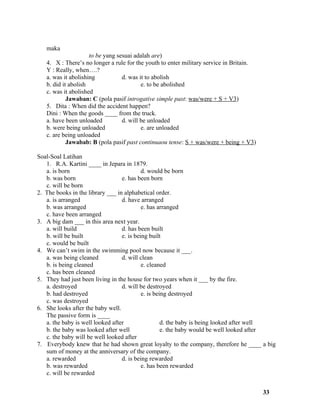 maka
                     to be yang sesuai adalah are)
   4. X : There’s no longer a rule for the youth to enter military service in Britain.
   Y : Really, when….?
   a. was it abolishing           d. was it to abolish
   b. did it abolish                      e. to be abolished
   c. was it abolished
            Jawaban: C (pola pasif introgative simple past: was/were + S + V3)
   5. Dita : When did the accident happen?
   Dini : When the goods ____ from the truck.
   a. have been unloaded          d. will be unloaded
   b. were being unloaded                 e. are unloaded
   c. are being unloaded
            Jawabab: B (pola pasif past continuaou tense: S + was/were + being + V3)

Soal-Soal Latihan
   1. R.A. Kartini ____ in Jepara in 1879.
   a. is born                              d. would be born
   b. was born                    e. has been born
   c. will be born
2. The books in the library ___ in alphabetical order.
   a. is arranged                 d. have arranged
   b. was arranged                         e. has arranged
   c. have been arranged
3. A big dam ___ in this area next year.
   a. will build                  d. has been built
   b. will be built               e. is being built
   c. would be built
4. We can’t swim in the swimming pool now because it ___.
   a. was being cleaned           d. will clean
   b. is being cleaned                     e. cleaned
   c. has been cleaned
5. They had just been living in the house for two years when it ___ by the fire.
   a. destroyed                   d. will be destroyed
   b. had destroyed                        e. is being destroyed
   c. was destroyed
6. She looks after the baby well.
   The passive form is ____
   a. the baby is well looked after                 d. the baby is being looked after well
   b. the baby was looked after well                e. the baby would be well looked after
   c. the baby will be well looked after
7. Everybody knew that he had shown great loyalty to the company, therefore he ____ a big
   sum of money at the anniversary of the company.
   a. rewarded                    d. is being rewarded
   b. was rewarded                         e. has been rewarded
   c. will be rewarded


                                                                                         33
 