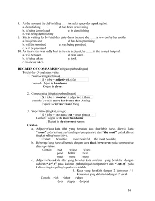 8. At the moment the old building ____ to make space dor a parking lot.
    a. demolishing                 d. had been demilishing
    b. is being demolished                 e. is demolishing
    c. was being demolishing
9. Sita is waiting for her birthday party dress because she ____ a new one by her mother.
    a. has promised                        d. has been promising
    b. will be promised            e. was being promised
    c. will be promised
10. As the victem was badly hurt in the car accident, he ____ to the nearest hospital.
    a. will be taken                       d. was taken
    b. is being taken                      e. took
    c. has been taken

DEGREES OF COMPARISON (tingkat perbandingan)
  Terdiri dari 3 tingkatan, yaitu:
     1. Positive (tingkat biasa)
                    S + tobe + adjective/k.sifat
           contoh: Jojon is handsome
                     Gogon is clever

       2. Comparative (tingkat perbandingan)
                 S + tobe + more/-er + adjective + than
          contoh: Jojon is more handsome than Aming
                  Bajuri is cleverer than Oneng

       3. Superlative (tingkat palinga)
                  S + tobe + the most/-est + noun phrase
             Contoh: Jojon is the most handsome
                        Bajuri is the cleverest person
       Catatan
          a. Adjective/kata-kata sifat yang bersuku kata dua/lebih harus diawali kata
             “more” pada kalimat perbandingan/comparative dan “the most” pada kalimat
             tingkat paling/superlative.
                  Contoh:     beautiful      more beaitiful   the most beautiful
          b. Beberapa kata harus dibentuk dengan cara tidak beraturan pada comparative
             dan superlative.
                   Contoh:      bad       worse         worst
                               good      better       best
                               much       more        most
          c. Adjective/kata-kata sifat yang bersuku kata satu/dua yang berakhir dengan
             akhiran “-er/-r” pada kalimat perbandingan/comparative dan “-est/-st” pada
             kalimat tingkat paling/superlative adalah:
                                             1. Kata yang berakhir dengan 2 konsonan / 1
                                                  konsonan yang didahului dengan 2 vokal.
                 Contoh: rich        richer     richest
                                deep deeper         deepest


                                                                                            34
 