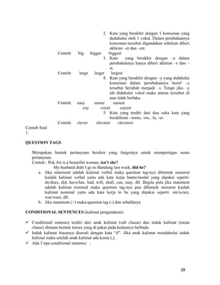 2. Kata yang berakhir dengan 1 konsonan yang
                                               dudahului oleh 1 vokal. Dalam perubahannya
                                               konsonan tersebut digandakan sebelum diberi
                                               akhiran –er dan –est.
                 Contoh:     big    bigger    biggest
                                           3. Kata        yang berakhir dengan –e dalam
                                               perubahannya hanya diberi akhiran –r dan –
                                               st.
                 Contoh:      large   larger    largest
                                           4. Kata yang berakhir dengan –y yang didahului
                                               konsonan dalam perubahannya huruf –y
                                               tersebut berubah menjadi –i. Tetapi jika –y
                                               tsb didahului vokal maka aturan tersebut di
                                               atas tidak berlaku.
                 Contoh:    easy      easier      easiest
                                coy       coyer       coyest
                                           5. Kata yang terdiri dari dua suku kata yang
                                               berakhiran –some, -ow, -le, -er.
                 Contoh:    clever     cleverer     cleverest
Contoh Soal
1.

QUESTION TAGS

   Merupakan bentuk pertanyaan berekor yang fungsinya untuk mempertegas suatu
   pertanyaan.
   Contoh : Pok Ati is a beautiful woman, isn’t she?
               My husband didn’t go to Bandung last week, did he?
       a. Jika statement adalah kalimat verbal maka question tag-nya dibentuk menurut
          kaidah kalimat verbal yaitu ada kata kerja bantu/modal yang dipakai seperti:
          do/does, did, have/has, had, will, shall, can, may, dll. Begitu pula jika statement
          adalah kalimat nominal maka question tag-nya pun dibentuk menurut kaidah
          kalimat nominal yaitu ada kata kerja to be yang dipakai seperti: am/is/are,
          was/were, dll.
       b. Jika statement (+) maka question tag (-) dan sebaliknya

CONDITIONAL SENTENCES (kalimat pengandaian)

 Conditional sentence terdiri dari anak kalimat (sub clause) dan induk kalimat (mean
  clause) dimana bentuk tenses yang di pakai pada keduanya berbada.
 Induk kalimat biasanya diawali dengan kata “if”. Jika anak kalimat mendahului induk
  kalimat maka setelah anak kalimat ada koma (,).
 Ada 3 tipe conditional sentence :




                                                                                        35
 