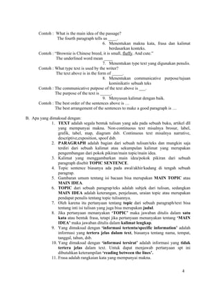 Contoh : What is the main idea of the passage?
                The fourth paragraph tells us ____.
                                            6. Menentukan makna kata, frasa dan kalimat
                                               berdasarkan konteks.
      Contoh : “Brownie is Chinese breed, it is small, fluffy. And cute.”
                The underlined word mean ____
                                            7. Menentukan type text yang digunakan penulis.
      Contoh : What type text is used by the writer?
                The text above is in the form of _____.
                                            8. Menentukan communicative purpose/tujuan
                                               kominikativ sebuah teks
      Contoh : The communicative putpose of the text above is ___.
               The purpose of the text is _____.
                                            9. Menyusun kalimat dengan baik.
      Contoh : The best order of the sentences above is …
               The best arrangement of the sentences to make a good paragraph is …

B. Apa yang dimaksud dengan:
             1. TEXT adalah segala bentuk tulisan yang ada pada sebuah buku, artikel dll
                 yang mempunyai makna. Non-continuous text misalnya brosur, label,
                 grafik, tabel, map, diagram dsb. Continuous text misalnya narrative,
                 descriptive,exposition, spoof dsb.
             2. PARAGRAPH adalah bagian dari sebuah tulisan/teks dan mungkin saja
                 terdiri dari sebuah kalimat atau sekumpulan kalimat yang merupakan
                 pengembangan dari pokok pikiran/main topic/main idea.
             3. Kalimat yang menggambarkan main idea/pokok pikiran dari sebuah
                 paragraph disebit TOPIC SENTENCE.
             4. Topic sentence biasanya ada pada awal/akhir/kadang di tengah sebuah
                 paragrap.
             5. Gambaran umum tentang isi bacaan bisa merupakan MAIN TOPIC atau
                 MAIN IDEA.
             6. TOPIC dari sebuah paragrap/teks adalah subjek dari tulisan, sedangkan
                 MAIN IDEA adalah keterangan, penjelasan, uraian topic atau merupakan
                 pendapat penulis tentang topic tulisannya.
             7. Oleh karena itu pertanyaan tentang topic dari sebuah paragraph/text bisa
                 tentang inti isi tulisan yang juga bisa merupakan judul.
             8. Jika pertanyaan menanyakan ‘TOPIC’ maka jawaban ditulis dalam satu
                 kata atau bentuk frasa, tetapi jika pertanyaan menanyakan tentang ‘MAIN
                 IDEA’ maka jawaban ditulis dalam kalimat lengkap.
             9. Yang dimaksud dengan ‘informasi tertentu/specific information’ adalah
                 informasi yang tertera jelas dalam text, biasanya tentang nama, tempat,
                 tanggal, tahun, dsb.
             10. Yang dimaksud dengan ‘informasi tersirat’ adalah informasi yang tidak
                 tertera jelas dalam text. Untuk dapat menjawab pertanyaan spt ini
                 dibutuhkan keterampilan ‘reading between the lines’.
             11. Frasa adalah rangkaian kata yang mempunyai makna.


                                                                                      4
 