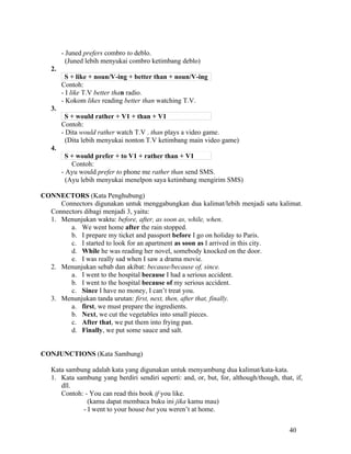 - Juned prefers combro to deblo.
          (Juned lebih menyukai combro ketimbang deblo)
   2.
         S + like + noun/V-ing + better than + noun/V-ing
        Contoh:
        - I like T.V better than radio.
        - Kokom likes reading better than watching T.V.
   3.
         S + would rather + V1 + than + V1
        Contoh:
        - Dita would rather watch T.V . than plays a video game.
          (Dita lebih menyukai nonton T.V ketimbang main video game)
   4.
         S + would prefer + to V1 + rather than + V1
            Contoh:
        - Ayu would prefer to phone me rather than send SMS.
          (Ayu lebih menyukai menelpon saya ketimbang mengirim SMS)

CONNECTORS (Kata Penghubung)
     Connectors digunakan untuk menggabungkan dua kalimat/lebih menjadi satu kalimat.
  Connectors dibagi menjadi 3, yaitu:
  1. Menunjukan waktu: before, after, as soon as, while, when.
        a. We went home after the rain stopped.
        b. I prepare my ticket and passport before I go on holiday to Paris.
        c. I started to look for an apartment as soon as I arrived in this city.
        d. While he was reading her novel, somebody knocked on the door.
        e. I was really sad when I saw a drama movie.
  2. Menunjukan sebab dan akibat: because/because of, since.
        a. I went to the hospital because I had a serious accident.
        b. I went to the hospital because of my serious accident.
        c. Since I have no money, I can’t treat you.
  3. Menunjukan tanda urutan: first, next, then, after that, finally.
        a. first, we must prepare the ingredients.
        b. Next, we cut the vegetables into small pieces.
        c. After that, we put them into frying pan.
        d. Finally, we put some sauce and salt.


CONJUNCTIONS (Kata Sambung)

   Kata sambung adalah kata yang digunakan untuk menyambung dua kalimat/kata-kata.
   1. Kata sambung yang berdiri sendiri seperti: and, or, but, for, although/though, that, if,
      dll.
      Contoh: - You can read this book if you like.
               (kamu dapat membaca buku ini jika kamu mau)
             - I went to your house but you weren’t at home.


                                                                                         40
 