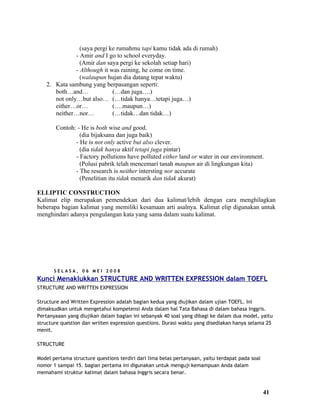 (saya pergi ke rumahmu tapi kamu tidak ada di rumah)
              - Amir and I go to school everyday.
                (Amir dan saya pergi ke sekolah setiap hari)
              - Although it was raining, he come on time.
                (walaupun hujan dia datang tepat waktu)
   2. Kata sambung yang berpasangan seperti:
      both…and…              (…dan juga….)
      not only…but also… (…tidak hanya…tetapi juga…)
      either…or…             (….maupun…)
      neither…nor…           (…tidak…dan tidak…)

       Contoh: - He is both wise and good.
                (dia bijaksana dan juga baik)
              - He is not only active but also clever.
                (dia tidak hanya aktif tetapi juga pintar)
              - Factory pollutions have polluted either land or water in our environment.
                (Polusi pabrik telah mencemari tanah maupun air di lingkungan kita)
              - The research is neither intersting nor accurate
                (Penelitian itu tidak menarik dan tidak akurat)

ELLIPTIC CONSTRUCTION
Kalimat elip merupakan pemendekan dari dua kalimat/lebih dengan cara menghilagkan
beberapa bagian kalimat yang memiliki kesamaan arti asalnya. Kalimat elip digunakan untuk
menghindari adanya pengulangan kata yang sama dalam suatu kalimat.




       SELASA, 06 MEI 2008
Kunci Menaklukkan STRUCTURE AND WRITTEN EXPRESSION dalam TOEFL
STRUCTURE AND WRITTEN EXPRESSION

Structure and Written Expression adalah bagian kedua yang diujikan dalam ujian TOEFL. Ini
dimaksudkan untuk mengetahui kompetensi Anda dalam hal Tata Bahasa di dalam bahasa Inggris.
Pertanyaaan yang diujikan dalam bagian ini sebanyak 40 soal yang dibagi ke dalam dua model, yaitu
structure question dan wriiten expression questions. Durasi waktu yang disediakan hanya selama 25
menit.

STRUCTURE

Model pertama structure questions terdiri dari lima belas pertanyaan, yaitu terdapat pada soal
nomor 1 sampai 15. bagian pertama ini digunakan untuk menguji kemampuan Anda dalam
memahami struktur kalimat dalam bahasa Inggris secara benar.


                                                                                                 41
 