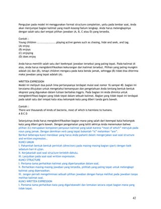Pengujian pada model ini menggunakan format structure completion, yaitu pada lembar soal, Anda
akan menjumpai bagian kalimat yang masih kosong/belum lengkap. Anda harus melengkapinya
dengan salah satu dari empat pilihan jawaban (A, B, C atau D) yang tersedia.

Contoh :
Young children ....................playing active games such as chasing, hide and seek, and tag.
(A) enjoy
(B) enjoys
(C) enjoying
(D) does enjoy

Anda harus memilih salah satu dari keekmpat jawaban tersebut yang paling tepat. Pada kalimat di
atas, Anda harus mengidentifikasikan kekurangan dari kalimat tersebut. Pilihan yang paling mungkin
adalah (A) dan (B), tetapi children mengacu pada kata benda jamak, sehingga (B) tidak bisa diterima
maka jawaban yang tepat adalah (A).

WRITTEN EXPRESSION
Model ini meliputi dua puluh lima pertanyaanya terdapat mulai soal nomor 16 sampai 40. bagian ini
terutama ditujukan untuk mengetahui kemampuan dan pengetahuan Anda tentang bentuk-bentuk
ekspresi yang digunakan dalam tulisan berbahas Inggris. Pada bagian ini Anda diminta untuk
mengidentifikasi bagian yang tidak tepat dalam sebuah kalimat. Bagian yang tidak tepat ini terdapat
pada salah satu dari empat kata atau kelompok kata yang diberi tanda garis bawah.

Contoh :
There are thousands of kinds of bacteria, most of which is harmless to humans.
ABCD

Selanjutnya Anda harus mengidentifikasikan bagian mana yang salah dari keempat kata/kelompok
kata yang diberi garis bawah. Dengan pengamatan yang teliti akhirya Anda menemukan bahwa
pilihan (C) merupakan komponen penyusun kalimat yang salah karena “most of which” merujuk pada
noun yang jamak. Dengan demikian verb yang tepat bukanlah “is” melainkan “are”.
Berikut beberapa kunci mendasar yang harus Anda pahami dalam mengerjakan soal-soal structure
and written expression..
KUNCI UMUM
I. Pahamilah bentuk-bentuk perintah (direction) pada masing-masing bagian (part) dengan baik
sebelum hari H ujian.
II. Kerjakanlah soal-soal structure terlebih dahulu.
III. Lanjutkan pada soal-soal written expression.
KUNCI STRUCTURE
I. Pertama-tama perhatikan kalimat yang dipertanyakan dalam soal.
II. Perhatikan masing-masing jawaban yang tersedia, pilihlah yang paling tepat untuk melengkapi
kalimat yang dipersoalkan.
III. Jangan pernah mengeliminasi sebuah pilihan jawaban dengan hanya melihat pada jawaban tanpa
melihat kalimat soal.
KUNCI WRITTEN EXPRESSION
I. Pertama-tama perhatikan kata yang digarisbawahi dan temukan secara cepat bagian mana yang
tidak tepat.


                                                                                                   42
 