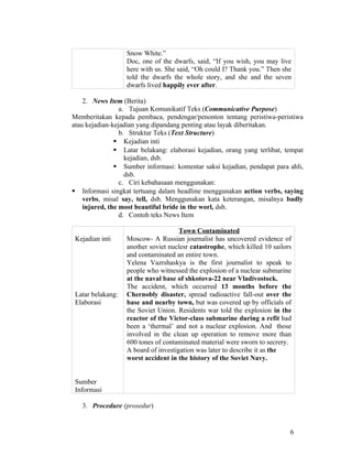Snow White.”
                   Doc, one of the dwarfs, said, “If you wish, you may live
                   here with us. She said, “Oh could I? Thank you.” Then she
                   told the dwarfs the whole story, and she and the seven
                   dwarfs lived happily ever after.

    2. News Item (Berita)
                 a. Tujuan Komunikatif Teks (Communicative Purpose)
Memberitakan kepada pembaca, pendengar/penonton tentang peristiwa-peristiwa
atau kejadian-kejadian yang dipandang penting atau layak diberitakan.
                 b. Struktur Teks (Text Structure)
                Kejadian inti
                Latar belakang: elaborasi kejadian, orang yang terlibat, tempat
                   kejadian, dsb.
                Sumber informasi: komentar saksi kejadian, pendapat para ahli,
                   dsb.
                 c. Ciri kebahasaan menggunakan:
 Informasi singkat tertuang dalam headline menggunakan action verbs, saying
    verbs, misal say, tell, dsb. Menggunakan kata keterangan, misalnya badly
    injured, the most beautiful bride in the worl, dsb.
                 d. Contoh teks News Item

                                      Town Contaminated
 Kejadian inti     Moscow- A Russian journalist has uncovered evidence of
                   another soviet nuclesr catastrophe, which killed 10 sailors
                   and contaminated an entire town.
                   Yelena Vazrshaskya is the first journalist to speak to
                   people who witnessed the explosion of a nuclear submarine
                   at the naval base of shkotova-22 near Vladivostock.
                   The accident, which occurred 13 months before the
 Latar belakang:   Chernobly disaster, spread radioactive fall-out over the
 Elaborasi         base and nearby town, but was covered up by officials of
                   the Soviet Union. Residents war told the explosion in the
                   reactor of the Victor-class submarine during a refit had
                   been a ‘thermal’ and not a nuclear explosion. And those
                   involved in the clean up operation to remove more than
                   600 tones of contaminated material were sworn to secrery.
                   A board of investigation was later to describe it as the
                   worst accident in the history of the Soviet Navy.


 Sumber
 Informasi

   3. Procedure (prosedur)


                                                                             6
 