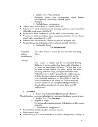 a. Struktur Teks (Text Structure)
                   Pernyataan umum yang menerangkan subjek laporan,
                    keterangan dan klasifikasinyaTujuan Kegiatan
                 Deskripsi
                  b. Ciri kebahasaan menggunakan:
   General nouns, seperti Reptil in Comodo Island, dsb.
   Relating verbs untuk menjelaskan ciri, misalnya reptile are scaly animal (ciri
    ini berlaku untuk semua reptilia),dsb.
   Section verbs dalam menjelaskan perilaku, misal lizards cannot fly, dsb.
   Present tense untuk menyatakan suatu yang umum, misalnya komodo dragon
    usually weigh more than 160 kg, dsb.
   Istilah tekhnis, misalnya water contains oxygent and hydrogen, dsb.
   Paragraf dengan topic sentences untuk menyusun sejumlah Informasi.
                  c. Contoh teks Report
                                        The Pelican Report

 Pernyataan        The white pelican is one of the most succesful fish eating
 tentang           birds.
 subjek laporan

 Deskripsi
                   The success is largely due to its command hunting
                   behavior. A group, perhaps two dozen birds, will gather in
                   a curved src some distance off shore. The bird then begin
                   to move forward towards the shore, beating the water
                   furiously with their wings, driving the fish before them
                   When the water is shallow enough for the bird to reach the
                   fish, the formaion breaks up as each dips its bill into the
                   water to scoops up its meal. As the bird lifts its head, the
                   water drains from its bill leaving the fish which are then
                   swallowed Pelicans are among the oldest group of birds.
                   Fossils of this genus have been found dating back 40
                   million years.

  5. Descriptive
               a. Tujuan Komunikatif Teks (Communicative Purpose)
Mendeskripsikan (menggambarkan) ciri-ciri seseorang, benda atau tempat tertentu.
               b. Struktur Teks (Text Structure)
              Pengenalan subjek
              Ciri-ciri subjek, misalnya tampilan fisik, kualitas, prilaku umum,
                 sifat-sifat.
               c. Ciri kebahasaan menggunakan:
 Nouns tertentu misalnya teacher, house, my cat, dsb.
 Simple present tense
 Detiled noun phrase untuk memberikan informasi tentang subjek, misalnya It

                                                                              8
 