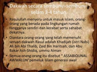 Dakwah secara sembunyi-sembunyi
selam 3-4 tahun
• Rasulullah menyeru untuk masuk islam, orang-
orang yang berada pada lingkungan rumah
tangganya sendiri dan kerabat serta sahabat
dekatnya.
• Diantara orang-orang yang telah memenuhi
seruan dakwah Rasul adalah Khadijah (istri Nabi)
Ali bin Abi Thalib, Zaid Bin Haritsah, dan Abu
Bakar Ash-Shidiq, ummu Aiman
• Semua orang-orang itu disebut “ ASSABIQUNAL
AWWALUN”pemeluk Islam generasi awal
 