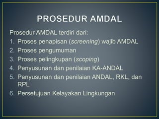 Prosedur AMDAL terdiri dari:
1. Proses penapisan (screening) wajib AMDAL
2. Proses pengumuman
3. Proses pelingkupan (scoping)
4. Penyusunan dan penilaian KA-ANDAL
5. Penyusunan dan penilaian ANDAL, RKL, dan
RPL
6. Persetujuan Kelayakan Lingkungan
 