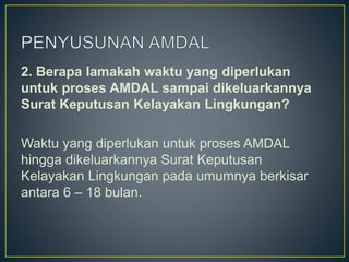 2. Berapa lamakah waktu yang diperlukan
untuk proses AMDAL sampai dikeluarkannya
Surat Keputusan Kelayakan Lingkungan?
Waktu yang diperlukan untuk proses AMDAL
hingga dikeluarkannya Surat Keputusan
Kelayakan Lingkungan pada umumnya berkisar
antara 6 – 18 bulan.
 
