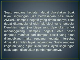 Suatu rencana kegiatan dapat dinyatakan tidak
layak lingkungan, jika berdasarkan hasil kajian
AMDAL, dampak negatif yang timbulkannya tidak
dapat ditanggulangi oleh teknologi yang tersedia.
Demikian juga, jika biaya yang diperlukan untuk
menanggulangi dampak negatif lebih besar
daripada manfaat dari dampak positif yang akan
ditimbulkan, maka rencana kegiatan tersebut
dinyatakan tidak layak lingkungan. Suatu rencana
kegiatan yang diputuskan tidak layak lingkungan
tidak dapat dilanjutkan pembangunannya.
 