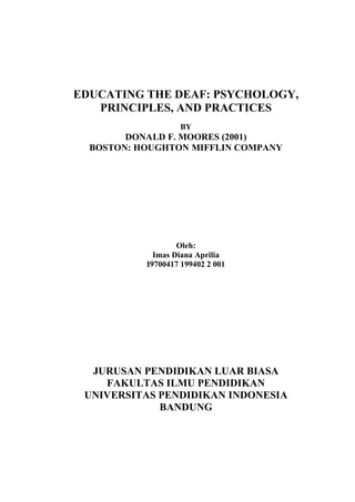 EDUCATING THE DEAF: PSYCHOLOGY,
PRINCIPLES, AND PRACTICES
BY

DONALD F. MOORES (2001)
BOSTON: HOUGHTON MIFFLIN COMPANY

Oleh:
Imas Diana Aprilia
I9700417 199402 2 001

JURUSAN PENDIDIKAN LUAR BIASA
FAKULTAS ILMU PENDIDIKAN
UNIVERSITAS PENDIDIKAN INDONESIA
BANDUNG

 
