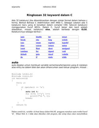 wijanarto

referensi 2010

Ringkasan 32 keyword dalam C
Ada 32 katakunci jika dikombinasikan dengan sintak formal dalam bahasa c
forma, Bentuk Bahasa C didefinisikan oleh ANSI C. Sebagai catatan ada 5
katakunci baru yang di kenalkan dalam compiler C9X. Seluruh katakunci
menggunakan huruf KECIL. Dalam C, huruf besar dan kecil adalah
dibedakan, missal, katakunci else, adalah berbeda dengan ELSE.
Katakuncinya sebagai berikut :
auto

double

int

struct

break
case
char

else
enum
extern

long
register
return

switch
typedef
union

const
continue
default
do

float
for
goto
if

short
signed
sizeof
static

unsigned
void
volatile
while

auto
auto dipakai untuk membuat variable sementara/temporere yang di ciptakan
atas entry ke dalam blok dan akan dihancurkan saat keluar program, missal :

#include <stdio.h>
#include <conio.h>
int main(void)
{
for(; ;)
{
if (getche() == 'a')
{
auto int t;
for (t=0; t<'a'; t++)
printf("%d ", t);
break;
}
}
return 0;
}
Dalam contoh ini, variable t di buat hanya dalam blok if, pengguna menekan suatu tombol huruf
‘a’. Diluar blok if, t tidak akan diketahui oleh program, dan setiap diacu akan menyebabkan

 