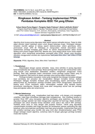 TELKOMNIKA, Vol.13, No.2, June 2015, pp. 125~132
ISSN: 1693-6930, accredited A by DIKTI, Decree No: 58/DIKTI/Kep/2013
DOI: 10.12928/TELKOMNIKA.v13i2.xxxx ν 25
Ringkasan Artikel - Tentang Implementasi FPGA
Pembatas Kompleks IEEE 754 yang Efisien
Cahya Utama Purwa Negara1
, Pangestu Sapto Prabowo2
, Abdul Lathifudin Ghafur3
Program StudiTeknik Elektro, Fakultas Teknologi Industri, Universitas Ahmad Dahlan
Jalan Prof. Doktor Soepomo, S.H. Janturan, Warungboto, Umbulharjo, Kota Yogyakarta,
Daerah Istimewa Yogyakarta 55164
e-mail: cahya.utama63@gmail.com1
, saptopangestu7@gmail.com2
, alathifghafur@gmail.com3
Abstract
Algoritma divisi kurang sering digunakan tidak seperti operasi aritmatika lainnya. Tetapi itu tidak
dapat dihindari dalam beberapa sistem untuk dicapai beberapa fungsi. Pembagian bilangan
kompleks memiliki aplikasi di bidang seperti telekomunikasi, sistem gelombang mikro,
pemrosesan sinyal, GPS dll. Pekerjaan ini mengusulkan metode area-efisien untuk
implementasi pembagi kompleks pada FPGA. Itu operan direpresentasikan dalam format
floating point presisi tunggal (IEEE754). Metode baru yang disebut teknik reuse modul adalah
digunakan untuk mengurangi pemanfaatan perangkat pada FPGA. Desain yang diusulkan
dianalisis menggunakan simulasi dan implementasi hasil pada Xilinx Artix-7 dan Virtex-5 FPGA
keluarga.
Keywords: FPGA, Algoritma, Divisi, Xilinx Artix-7 danVirtex-5
1. Pendahuluan
Dibandingkan dengan operasi aritmatika biasa, divisi aritmtika ini jarang digunakan
karne kompleksitas dari modul pembagi. Modul pembagi lebih banyak dan membutuhkan waktu
yang banyak untuk diselesaikan disebabkan arsitekru menghindari penggunaan modul
pembagi. Akan tetai beberapa sistem memerlukan modul pembagi supaya sistem yang di
bangun fungsional. Oleh karena itu desain pembagi cukup penting dalam kinerja sistem.
Pembagi kompleks merupakan modul yang mengambil dua bilangan kompleks sebagai
input pembilang dan penyebut dan menghasilkan bilangan kompleks lainnya. Aplikasi
Pembagian bilangan kompleks terdapat pada banyakbidang seperti pemrosesan sinyal,
telekomunikasi dll. Pembatasan pembagi komplkes pada FPGA menggunakan representasi
floating point. FPGA membantu dalam memecagkan masalah yang berbeda karena
kemampuan reoknfigurasi. Dengan tenik reuse akan mengurangi ukuran toal dari pembagi
biaya peningkatan waktu dan sinyal kontrol.
2. Metode Sebelumnya
Ketika algoritma yang mneghasilkan hasil bagi antara a+ib dengan c+id mengalami
underflow, maka akan dimodifikasi sehingga tidak mengalaminya. Dari modifikasi tersebut di
gunakan Divisi SRT yang merupakan algoritma pembagian yang sederhana. Pengurangan
digunakan sebagai operator dan tidak menggunakan sejumlah bit hasil bagi. Dalam arsitektur
pembagian dan sirkuit lainpada kinerja dianalisisi untuk radix-2 dan radix-4 SRT pembagi.
Verifikasi sirkuit divisi ini mirip dengan intel prosesor Pentium. Teknik yang digunakan
untukpembagian kompleks radix tinggi diusulkan leh berdasarkan operasn spescaling dan digit
kekabuan yang memungkinkan pembulatan hasil bagi yang kompleks. Implementasi fixed point
dari arsitektur pembagi yang memiliki nilai yang rumit akan diimplementasikan pada FPGA
dengan berbagai macam algoritma, contohnya radix-16 dengan gabungan pembagi komleks/
modul akar kuadrat.
Received February 23, 2014; Revised May 29, 2014; Accepted June 12, 2014
 
