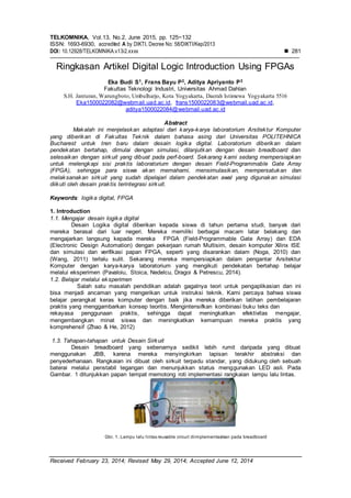 TELKOMNIKA, Vol.13, No.2, June 2015, pp. 125~132
ISSN: 1693-6930, accredited A by DIKTI, Decree No: 58/DIKTI/Kep/2013
DOI: 10.12928/TELKOMNIKA.v13i2.xxxx  281
Received February 23, 2014; Revised May 29, 2014; Accepted June 12, 2014
Ringkasan Artikel Digital Logic Introduction Using FPGAs
Eka Budi S1, Frans Bayu P2, Aditya Apriyanto P3
Fakultas Teknologi Industri, Universitas Ahmad Dahlan
S.H. Janturan, Warungboto, Umbulharjo, Kota Yogyakarta, Daerah Istimewa Yogyakarta 5516
Eka1500022082@webmail.uad.ac.id, frans1500022083@webmail.uad.ac.id,
aditya1500022084@webmail.uad.ac.id
Abstract
Makalah ini menjelaskan adaptasi dari karya-karya laboratorium Arsitektur Komputer
yang diberikan di Fakultas Teknik dalam bahasa asing dari Universitas POLITEHNICA
Bucharest untuk tren baru dalam desain logika digital. Laboratorium diberikan dalam
pendekatan bertahap, dimulai dengan simulasi, dilanjutkan dengan desain breadboard dan
selesaikan dengan sirkuit yang dibuat pada perf-board. Sekarang kami sedang mempersiapkan
untuk melengkapi sisi praktis laboratorium dengan desain Field-Programmable Gate Array
(FPGA), sehingga para siswa akan memahami, mensimulasikan, mempersatukan dan
melaksanakan sirkuit yang sudah dipelajari dalam pendekatan awal yang digunakan simulasi
diikuti oleh desain praktis terintegrasi sirkuit.
Keywords: logika digital, FPGA
1. Introduction
1.1. Mengajar desain logika digital
Desain Logika digital diberikan kepada siswa di tahun pertama studi, banyak dari
mereka berasal dari luar negeri. Mereka memiliki berbagai macam latar belakang dan
mengajarkan langsung kepada mereka FPGA (Field-Programmable Gate Array) dan EDA
(Electronic Design Automation) dengan pekerjaan rumah Multisim, desain komputer Xilinx ISE
dan simulasi dan verifikasi papan FPGA, seperti yang disarankan dalam (Noga, 2010) dan
(Wang, 2011) terlalu sulit. Sekarang mereka mempersiapkan dalam pengantar Arsitektur
Komputer dengan karya-karya laboratorium yang mengikuti pendekatan bertahap belajar
melalui eksperimen (Pavaloiu, Stoica, Nedelcu, Dragoi & Petrescu, 2014).
1.2. Belajar melalui eksperimen
Salah satu masalah pendidikan adalah gagalnya teori untuk pengaplikasian dan ini
bisa menjadi ancaman yang mengerikan untuk instruksi teknik. Kami percaya bahwa siswa
belajar perangkat keras komputer dengan baik jika mereka diberikan latihan pembelajaran
praktis yang menggambarkan konsep teoritis. Mengintensifkan kombinasi buku teks dan
rekayasa penggunaan praktis, sehingga dapat meningkatkan efektivitas mengajar,
mengembangkan minat siswa dan meningkatkan kemampuan mereka praktis yang
komprehensif (Zhao & He, 2012)
1.3. Tahapan-tahapan untuk Desain Sirkuit
Desain breadboard yang sebenarnya sedikit lebih rumit daripada yang dibuat
menggunakan JBB, karena mereka menyingkirkan lapisan terakhir abstraksi dan
penyederhanaan. Rangkaian ini dibuat oleh sirkuit terpadu standar, yang didukung oleh sebuah
baterai melalui penstabil tegangan dan menunjukkan status menggunakan LED asli. Pada
Gambar. 1 ditunjukkan papan tempat memotong roti implementasi rangkaian lampu lalu lintas.
Gbr. 1. Lampu lalu lintas reusable circuit diimplementasikan pada breadboard
 