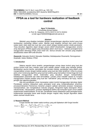 TELKOMNIKA, Vol.13, No.2, June 2015, pp. 125~132
ISSN: 1693-6930, accredited A by DIKTI, Decree No: 58/DIKTI/Kep/2013
DOI: 10.12928/TELKOMNIKA.v13i2.xxxx  281
Received February 23, 2014; Revised May 29, 2014; Accepted June 12, 2014
FPGA as a tool for hardware realization of feedback
control
Agus Tri Handoko
Universitas Ahmad Dahlan
Jl. Prof. Dr. Soepomo, (0274) 563515/ (0274) 564604
e-mail: agus1500022055@webmail.uad.ac.id
Abstract
Makalah yang disajikan berkaitan dengan pengembangan algoritma kontrol yang kuat
berdasarkan metodologi refleksi vektor. Metode yang disajikan berhasil diuji untuk proses
osilasi stabil, tidak stabil dan kuat dan untuk sistem dengan ketidak pastian model parametrik.
Yang diusulkan Algoritma dapat dengan secara efektif direalisasikan menggunakan struktur
array diprogram (FPGA) seperti yang ditunjukkan dalam studi kasus - realisasi perangkat keras
menggunakan teknologi FPGA untuk motor DC. Semua simulasi dan simulasi yang disajikan
direalisasikan dalam MATLAB-Simulink.
Keywords: Kekuatan Kontrol; Kekuatan Stabilitas; Ketidakpastian Parametrik; Pemrograman
Kuadratik; Vektor Refleksi; FPGA
1. Introduction
Selama sepuluh tahun terakhir, pengembangan prinsip dasar kontrol yang kuat dan
evolusi kontrol kuat baru metode untuk jenis ketidak pastian model yang berbeda terlihat.
Berdasarkan asumsi teoritis, pemodelan dan simulasi metode, pendekatan yang efektif untuk
mengendalikan proses dengan ketidak pastian yang kuat dan tidak terdefinisi. Untuk itu proses
perlu untuk merancang algoritma yang kuat dan praktis yang memastikan kinerja tinggi dan kuat
stabilitas menggunakan teknik matematika yang diusulkan dengan memperhatikan
ketidakpastian parametrik dan tidak termodelkan. Larutan untuk masalah seperti itu mungkin
menggunakan metode prediksi yang kuat dan "soft-teknik" yang mencakup set fuzzy, neuron
jaringan dan algoritma genetika.
Ada dua pendekatan untuk menerapkan sistem kontrol menggunakan teknologi digital.
Pendekatan pertama didasarkan pada perangkat lunak yang mengimplikasikan amemory-
processorinteraction.Thememory menahan program aplikasi sementara prosesor menjemput,
menerjemahkan, dan mengeksekusi instruksi program. Pengontrol logika terprogram (PLC),
mikrokontroler, mikroprosesor, prosesor digitalsignal (DSPs) dan komputer tujuan umum adalah
implementasi toolsforsoftware. Di sisi lain, pendekatan kedua didasarkan pada perangkat keras.
Implementasi perangkat keras awal dicapai dengan magnet relay banyak digunakan dalam
sistem otomasi industri lama.
2. Research Method
Fungsi transfer dari sistem waktu kontinyu yang asli dijelaskan oleh fungsi transfer.
 