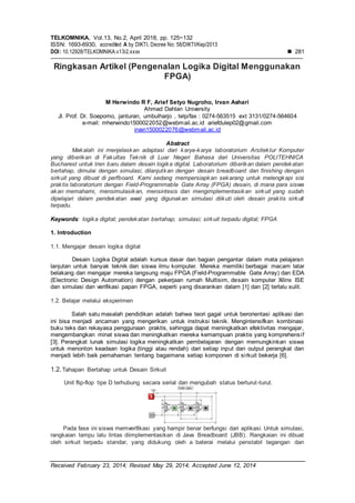 TELKOMNIKA, Vol.13, No.2, April 2018, pp. 125~132
ISSN: 1693-6930, accredited A by DIKTI, Decree No: 58/DIKTI/Kep/2013
DOI: 10.12928/TELKOMNIKA.v13i2.xxxx  281
Received February 23, 2014; Revised May 29, 2014; Accepted June 12, 2014
Ringkasan Artikel (Pengenalan Logika Digital Menggunakan
FPGA)
M Herwindo R F, Arief Setyo Nugroho, Irvan Ashari
Ahmad Dahlan University
Jl. Prof. Dr. Soepomo, janturan, umbulharjo , telp/fax : 0274-563515 ext 3131/0274-564604
e-mail: mherwindo1500022052@webmail.ac.id ariefdulep02@gmail.com
irvan1500022076@webmail.ac.id
Abstract
Makalah ini menjelaskan adaptasi dari karya-karya laboratorium Arsitektur Komputer
yang diberikan di Fakultas Teknik di Luar Negeri Bahasa dari Universitas POLITEHNICA
Bucharest untuk tren baru dalam desain logika digital. Laboratorium diberikan dalam pendekatan
bertahap, dimulai dengan simulasi, dilanjutkan dengan desain breadboard dan finishing dengan
sirkuit yang dibuat di perfboard. Kami sedang mempersiapkan sekarang untuk melengkapi sisi
praktis laboratorium dengan Field-Programmable Gate Array (FPGA) desain, di mana para siswa
akan memahami, mensimulasikan, mensintesis dan mengimplementasikan sirkuit yang sudah
dipelajari dalam pendekatan awal yang digunakan simulasi diikuti oleh desain praktis sirkuit
terpadu.
Keywords: logika digital; pendekatan bertahap; simulasi; sirkuit terpadu digital; FPGA
1. Introduction
1.1. Mengajar desain logika digital
Desain Logika Digital adalah kursus dasar dan bagian pengantar dalam mata pelajaran
lanjutan untuk banyak teknik dan siswa ilmu komputer. Mereka memiliki berbagai macam latar
belakang dan mengajar mereka langsung maju FPGA (Field-Programmable Gate Array) dan EDA
(Electronic Design Automation) dengan pekerjaan rumah Multisim, desain komputer Xilinx ISE
dan simulasi dan verifikasi papan FPGA, seperti yang disarankan dalam [1] dan [2] terlalu sulit.
1.2. Belajar melalui eksperimen
Salah satu masalah pendidikan adalah bahwa teori gagal untuk berorientasi aplikasi dan
ini bisa menjadi ancaman yang mengerikan untuk instruksi teknik. Mengintensifkan kombinasi
buku teks dan rekayasa penggunaan praktis, sehingga dapat meningkatkan efektivitas mengajar,
mengembangkan minat siswa dan meningkatkan mereka kemampuan praktis yang komprehensif
[3]. Perangkat lunak simulasi logika meningkatkan pembelajaran dengan memungkinkan siswa
untuk menonton keadaan logika (tinggi atau rendah) dari setiap input dan output perangkat dan
menjadi lebih baik pemahaman tentang bagaimana setiap komponen di sirkuit bekerja [6].
1.2.Tahapan Bertahap untuk Desain Sirkuit
Unit flip-flop tipe D terhubung secara serial dan mengubah status berturut-turut.
Pada fase ini siswa memverifikasi yang hampir benar berfungsi dari aplikasi. Untuk simulasi,
rangkaian lampu lalu lintas diimplementasikan di Java Breadboard (JBB). Rangkaian ini dibuat
oleh sirkuit terpadu standar, yang didukung oleh a baterai melalui penstabil tegangan dan
 